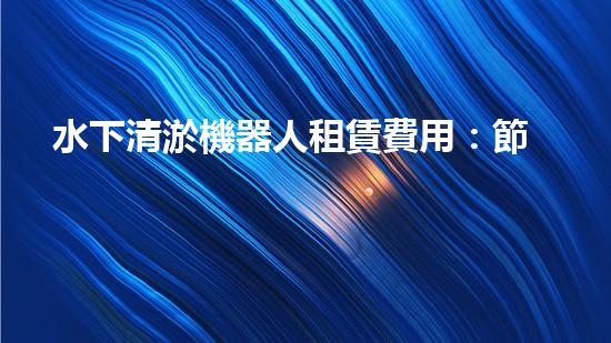 水下清淤機器人租賃費用：節(jié)省成本，提高效率，解決水域清淤難題！